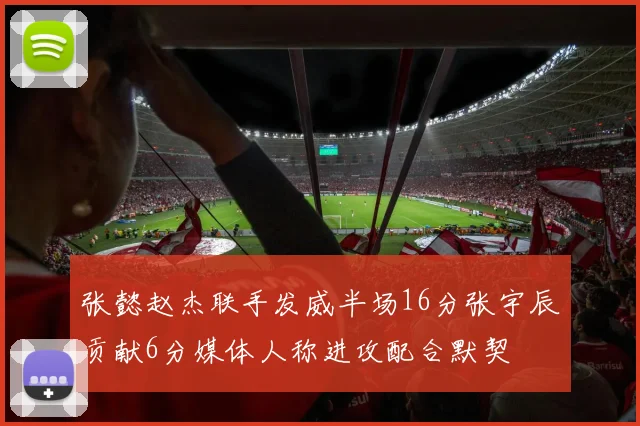 张懿赵杰联手发威半场16分张宇辰贡献6分媒体人称进攻配合默契