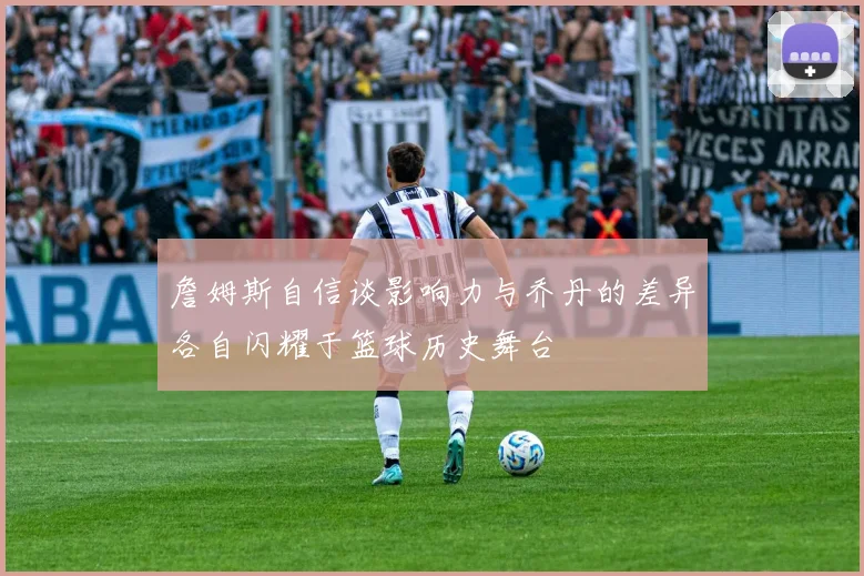 詹姆斯自信谈影响力与乔丹的差异各自闪耀于篮球历史舞台