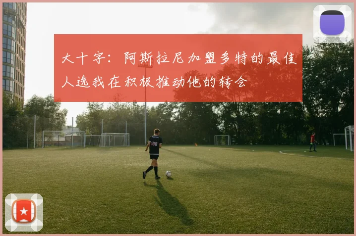 大十字：阿斯拉尼加盟多特的最佳人选我在积极推动他的转会