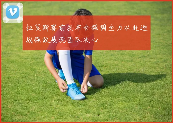 拉莫斯赛前发布会强调全力以赴迎战强敌展现团队决心