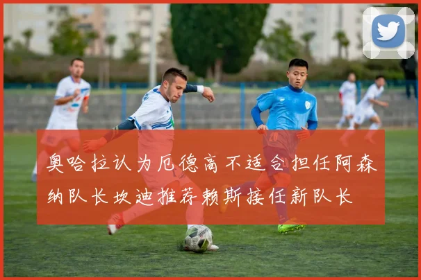 奥哈拉认为厄德高不适合担任阿森纳队长坎迪推荐赖斯接任新队长