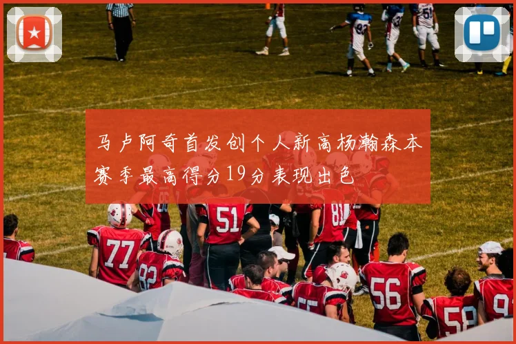 马卢阿奇首发创个人新高杨瀚森本赛季最高得分19分表现出色