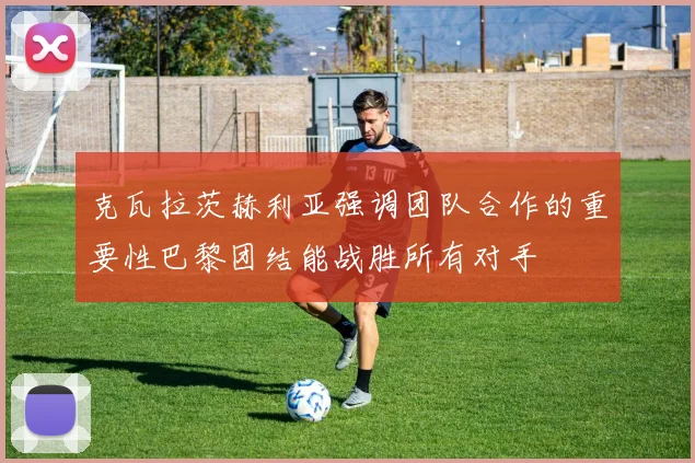 克瓦拉茨赫利亚强调团队合作的重要性巴黎团结能战胜所有对手