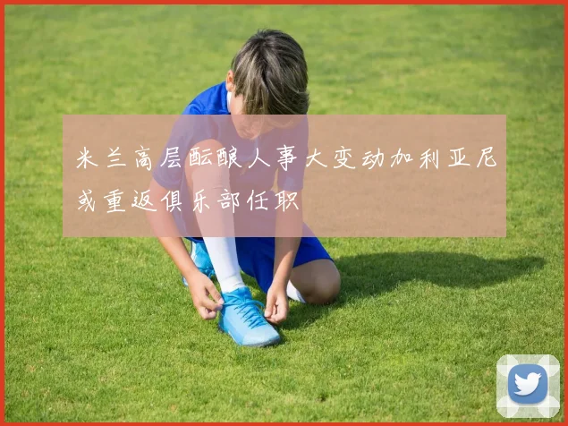 米兰高层酝酿人事大变动加利亚尼或重返俱乐部任职