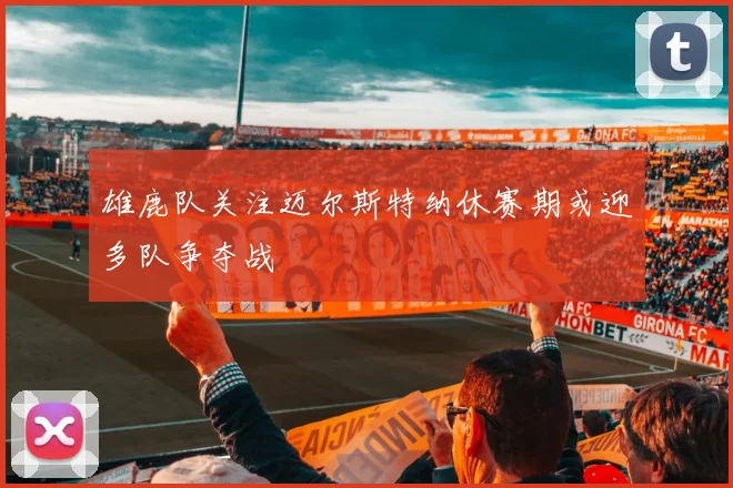 雄鹿队关注迈尔斯特纳休赛期或迎多队争夺战