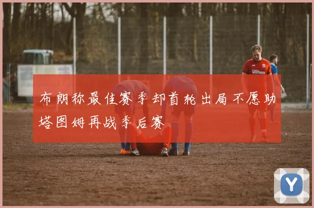 布朗称最佳赛季却首轮出局不愿助塔图姆再战季后赛
