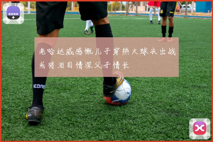 老哈达威感慨儿子穿热火球衣出战或将泪目情深父子情长