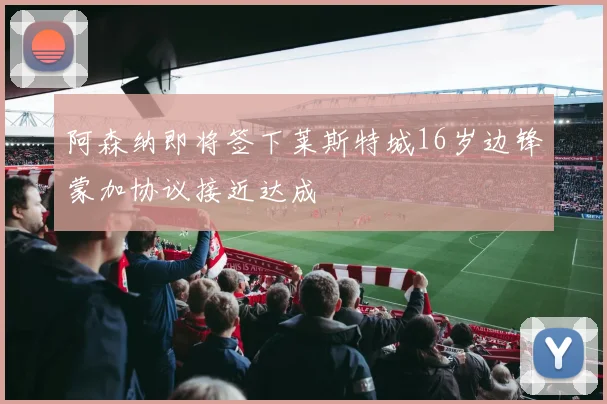 阿森纳即将签下莱斯特城16岁边锋蒙加协议接近达成