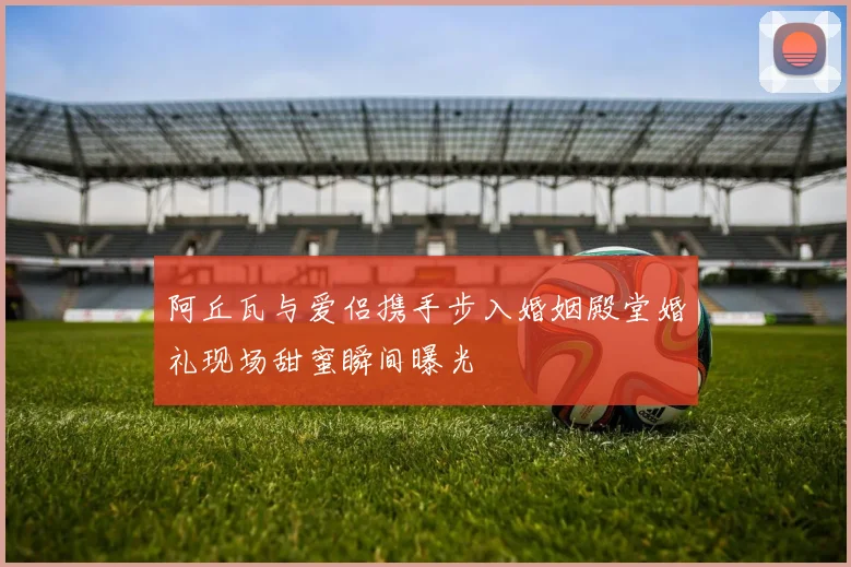 阿丘瓦与爱侣携手步入婚姻殿堂婚礼现场甜蜜瞬间曝光