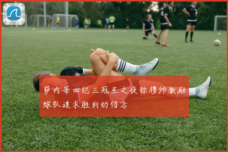萨内蒂回忆三冠王之夜称穆帅激励球队追求胜利的信念