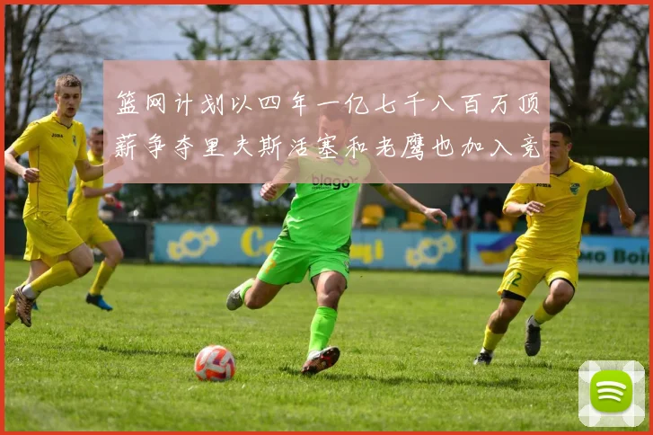 篮网计划以四年一亿七千八百万顶薪争夺里夫斯活塞和老鹰也加入竞标行列