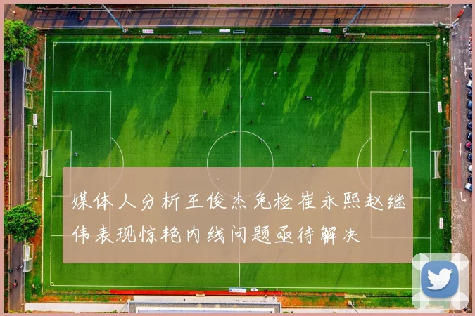媒体人分析王俊杰免检崔永熙赵继伟表现惊艳内线问题亟待解决