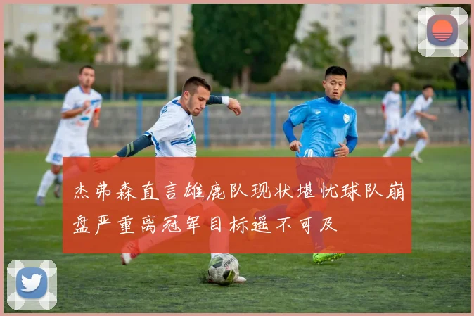 杰弗森直言雄鹿队现状堪忧球队崩盘严重离冠军目标遥不可及