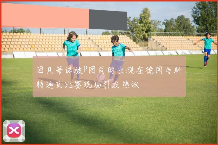 因凡蒂诺被P图同时出现在德国与科特迪瓦比赛现场引发热议